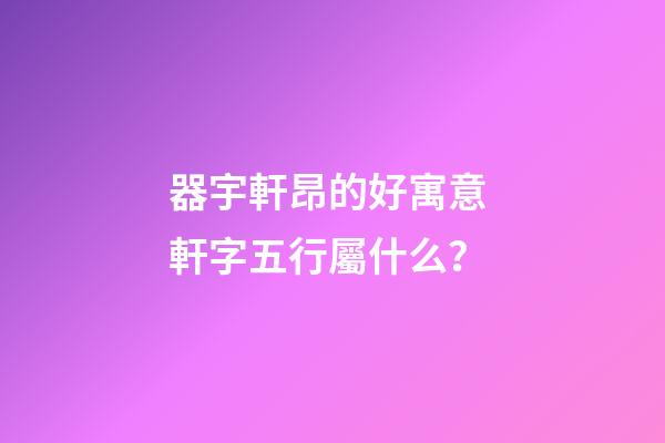 器宇軒昂的好寓意 軒字五行屬什么？